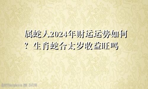 属蛇人2024年财运运势如何？生肖蛇合太岁收益旺吗