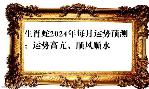 生肖蛇2024年每月运势预测：运势高亢，顺风顺水