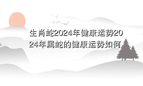 生肖蛇2024年健康运势2024年属蛇的健康运势如何