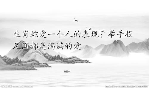 生肖蛇爱一个人的表现：举手投足间都是满满的爱