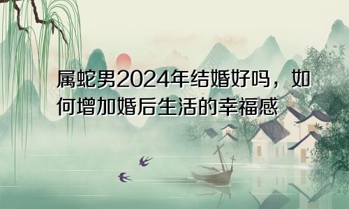 属蛇男2024年结婚好吗，如何增加婚后生活的幸福感