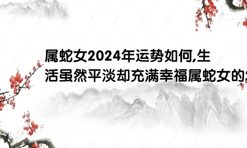 属蛇女2024年运势如何,生活虽然平淡却充满幸福属蛇女的2024年运势如何