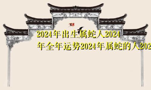2024年出生属蛇人2024年全年运势2024年属蛇的人2024年的运势及运程