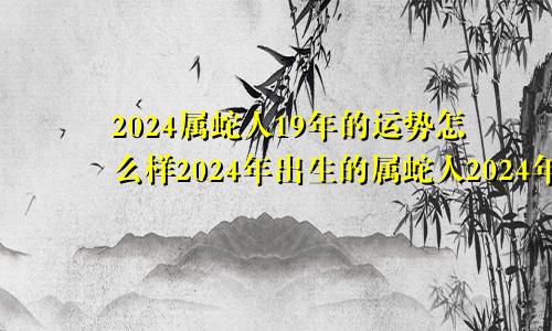 2024属蛇人19年的运势怎么样2024年出生的属蛇人2024年运势