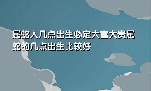 属蛇人几点出生必定大富大贵属蛇的几点出生比较好
