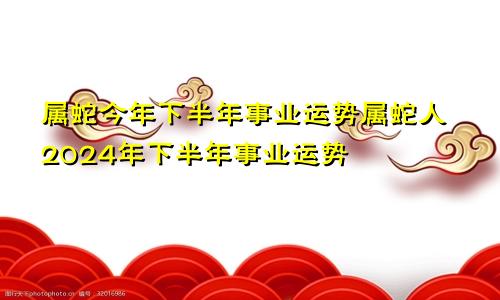 属蛇今年下半年事业运势属蛇人2024年下半年事业运势