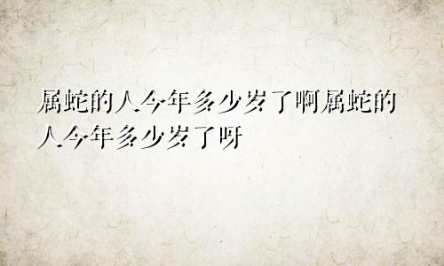 属蛇的人今年多少岁了啊属蛇的人今年多少岁了呀