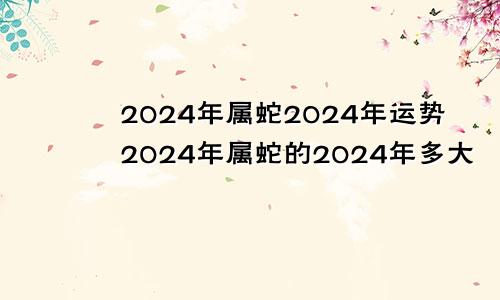 2024年属蛇2024年运势2024年属蛇的2024年多大