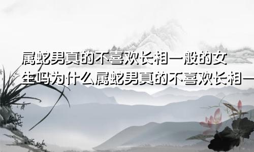 属蛇男真的不喜欢长相一般的女生吗为什么属蛇男真的不喜欢长相一般的女生吗知乎
