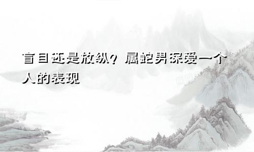 盲目还是放纵？属蛇男深爱一个人的表现
