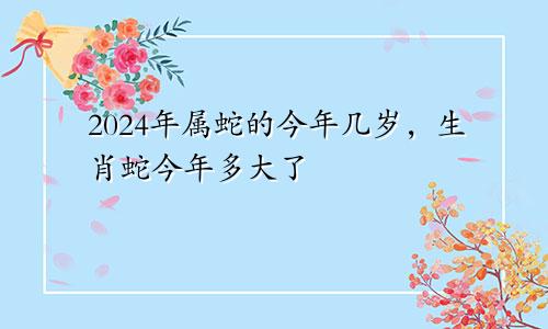 2024年属蛇的今年几岁，生肖蛇今年多大了