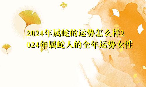 2024年属蛇的运势怎么样2024年属蛇人的全年运势女性