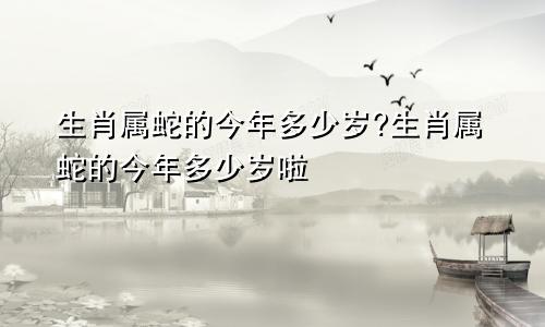 生肖属蛇的今年多少岁?生肖属蛇的今年多少岁啦