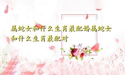 属蛇女和什么生肖最配婚属蛇女和什么生肖最配对