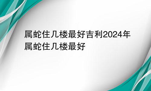 属蛇住几楼最好吉利2024年属蛇住几楼最好