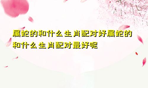 属蛇的和什么生肖配对好属蛇的和什么生肖配对最好呢