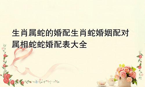 生肖属蛇的婚配生肖蛇婚姻配对属相蛇蛇婚配表大全