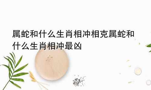 属蛇和什么生肖相冲相克属蛇和什么生肖相冲最凶