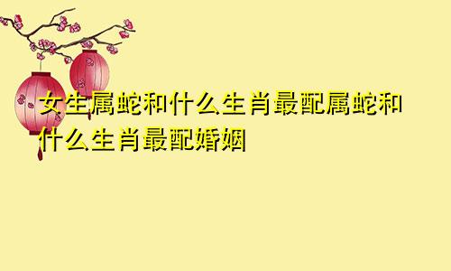 女生属蛇和什么生肖最配属蛇和什么生肖最配婚姻