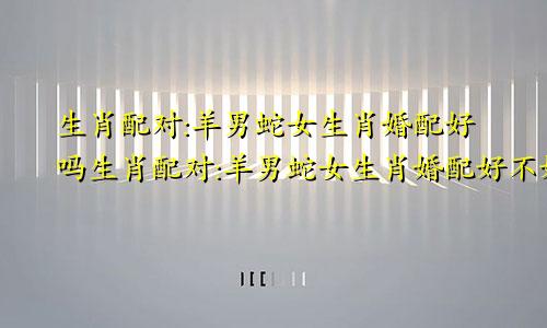 生肖配对:羊男蛇女生肖婚配好吗生肖配对:羊男蛇女生肖婚配好不好