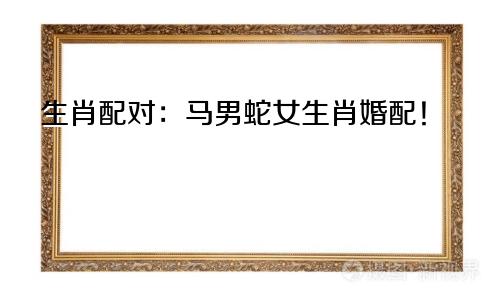 生肖配对：马男蛇女生肖婚配！