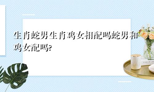 生肖蛇男生肖鸡女相配吗蛇男和鸡女配吗?