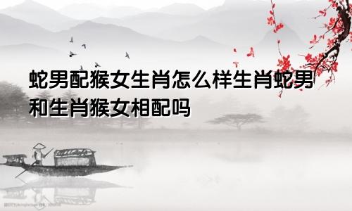 蛇男配猴女生肖怎么样生肖蛇男和生肖猴女相配吗