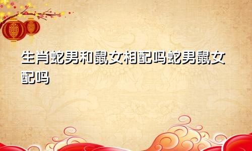 生肖蛇男和鼠女相配吗蛇男鼠女配吗