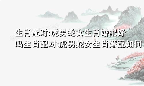 生肖配对:虎男蛇女生肖婚配好吗生肖配对:虎男蛇女生肖婚配如何