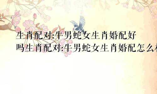 生肖配对:牛男蛇女生肖婚配好吗生肖配对:牛男蛇女生肖婚配怎么样