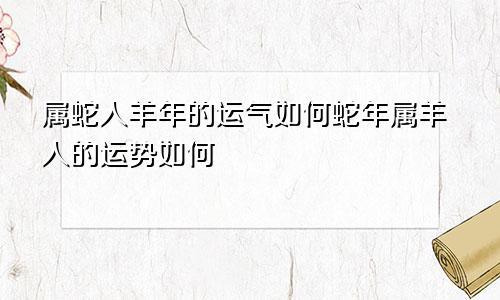 属蛇人羊年的运气如何蛇年属羊人的运势如何