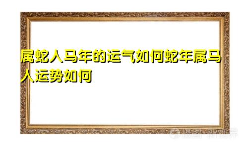 属蛇人马年的运气如何蛇年属马人运势如何