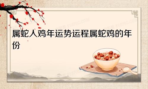 属蛇人鸡年运势运程属蛇鸡的年份