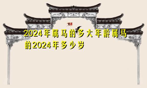 2024年属马的多大年龄属马的2024年多少岁