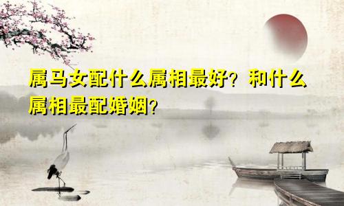 属马女配什么属相最好？和什么属相最配婚姻？