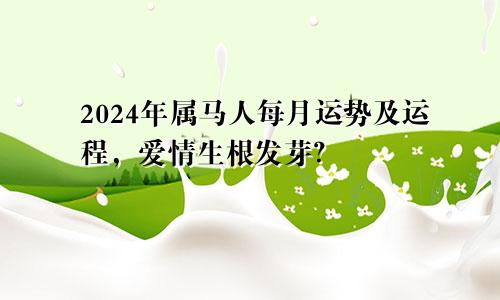 2024年属马人每月运势及运程，爱情生根发芽？