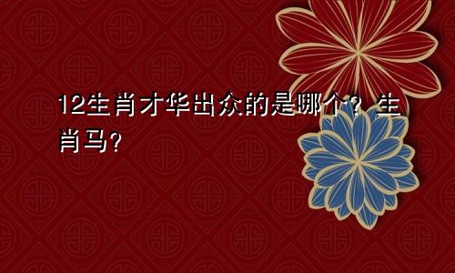 12生肖才华出众的是哪个？生肖马？