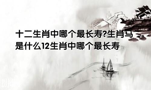 十二生肖中哪个最长寿?生肖马是什么12生肖中哪个最长寿