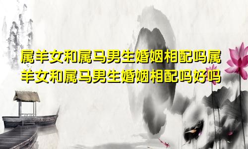 属羊女和属马男生婚姻相配吗属羊女和属马男生婚姻相配吗好吗