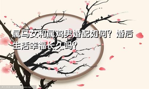 属马女和属鸡男婚配如何？婚后生活幸福长久吗？