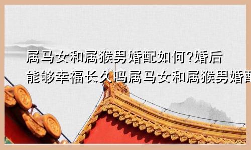 属马女和属猴男婚配如何?婚后能够幸福长久吗属马女和属猴男婚配如何?婚后能够幸福长久吗为什么