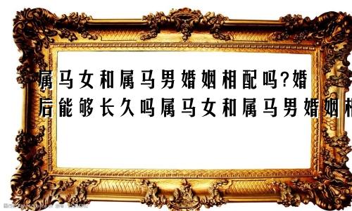 属马女和属马男婚姻相配吗?婚后能够长久吗属马女和属马男婚姻相配吗?婚后能够长久吗知乎