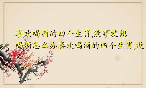 喜欢喝酒的四个生肖,没事就想喝酒怎么办喜欢喝酒的四个生肖,没事就想喝酒