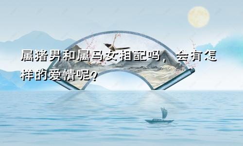 属猪男和属马女相配吗，会有怎样的爱情呢？
