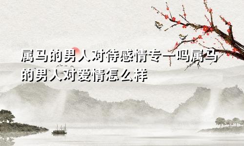 属马的男人对待感情专一吗属马的男人对爱情怎么样