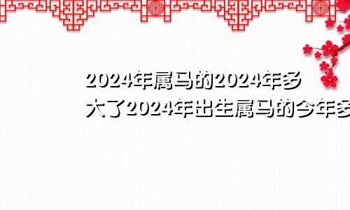 2024年属马的2024年多大了2024年出生属马的今年多大