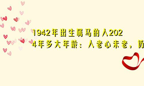 1942年出生属马的人2024年多大年龄：人老心未老，仍能赚不少