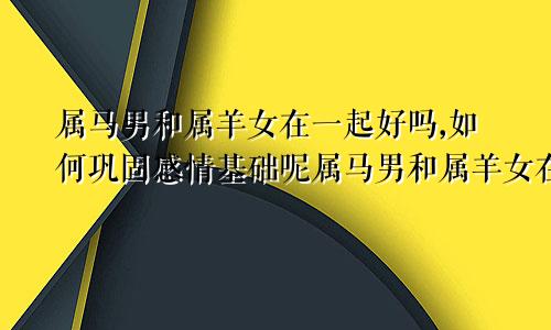 属马男和属羊女在一起好吗,如何巩固感情基础呢属马男和属羊女在一起好吗,如何巩固感情基础关系