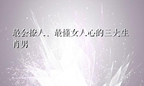 最会撩人、最懂女人心的三大生肖男