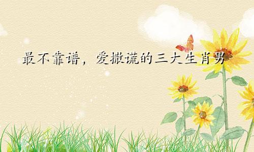 最不靠谱，爱撒谎的三大生肖男